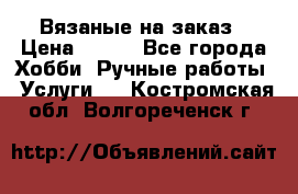 Вязаные на заказ › Цена ­ 800 - Все города Хобби. Ручные работы » Услуги   . Костромская обл.,Волгореченск г.